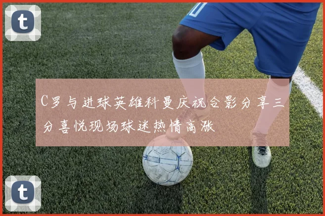 C罗与进球英雄科曼庆祝合影分享三分喜悦现场球迷热情高涨