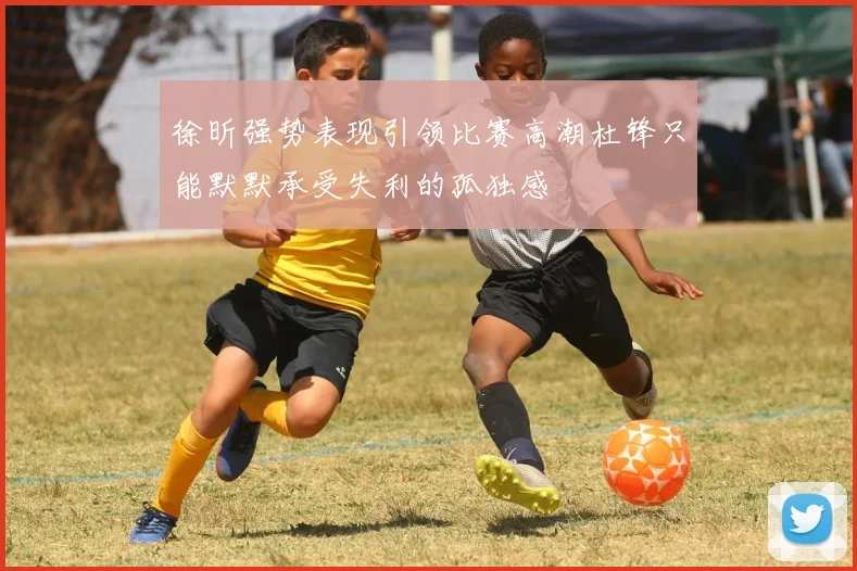 徐昕强势表现引领比赛高潮杜锋只能默默承受失利的孤独感