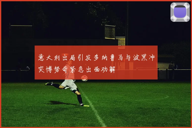 意大利出局引发多纳鲁马与波黑冲突博努奇紧急出面劝解