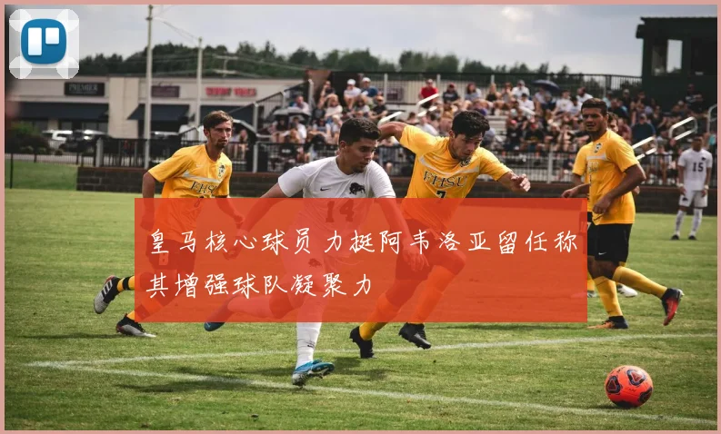 皇马核心球员力挺阿韦洛亚留任称其增强球队凝聚力