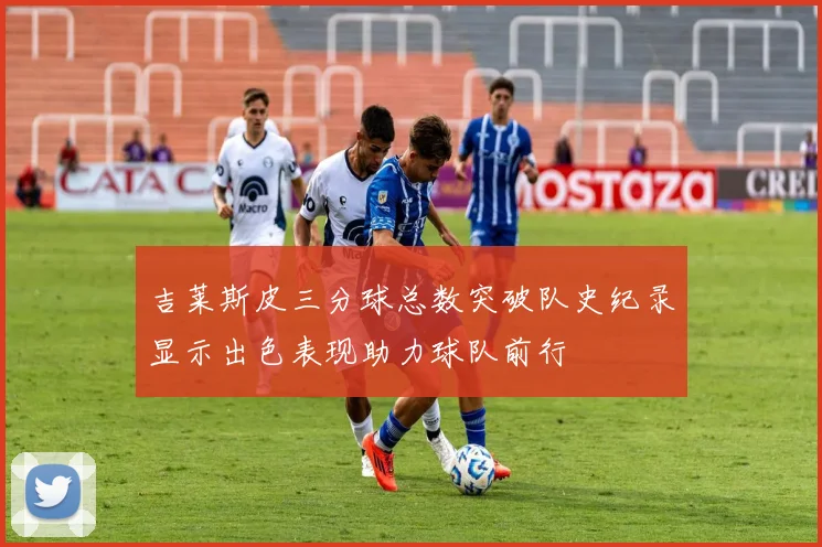 吉莱斯皮三分球总数突破队史纪录显示出色表现助力球队前行