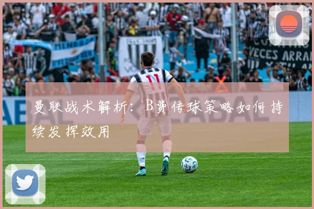 曼联战术解析：B费传球策略如何持续发挥效用