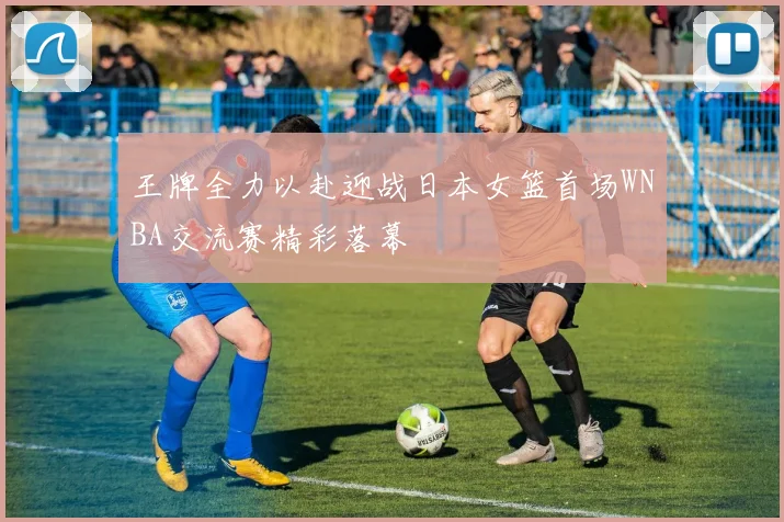 王牌全力以赴迎战日本女篮首场WNBA交流赛精彩落幕