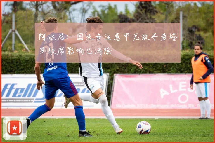 阿达尼：国米专注意甲无敌手劳塔罗缺席影响已消除