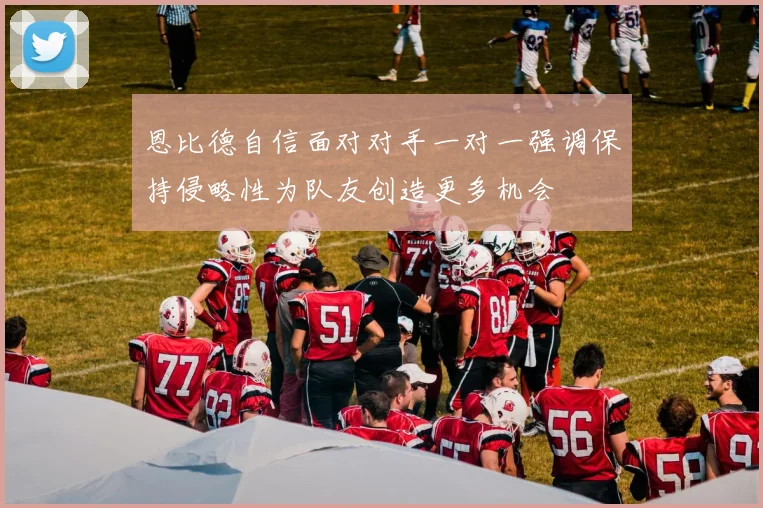 恩比德自信面对对手一对一强调保持侵略性为队友创造更多机会