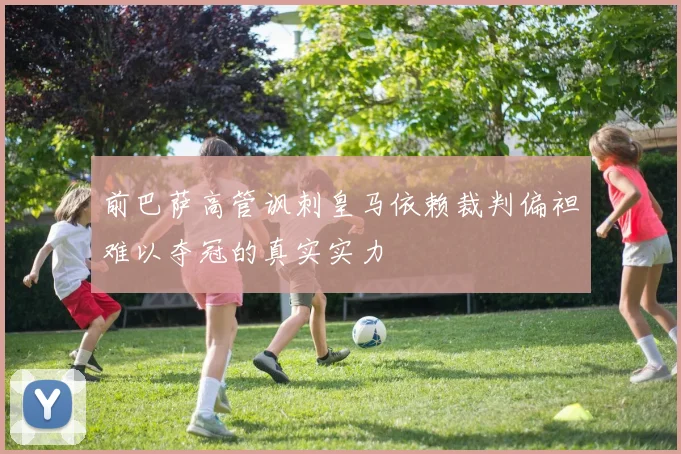 前巴萨高管讽刺皇马依赖裁判偏袒难以夺冠的真实实力