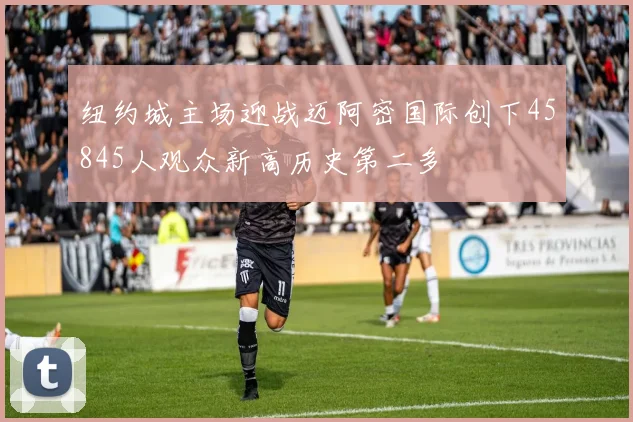 纽约城主场迎战迈阿密国际创下45845人观众新高历史第二多