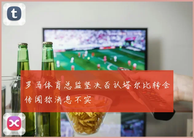 罗马体育总监坚决否认塔尔比转会传闻称消息不实